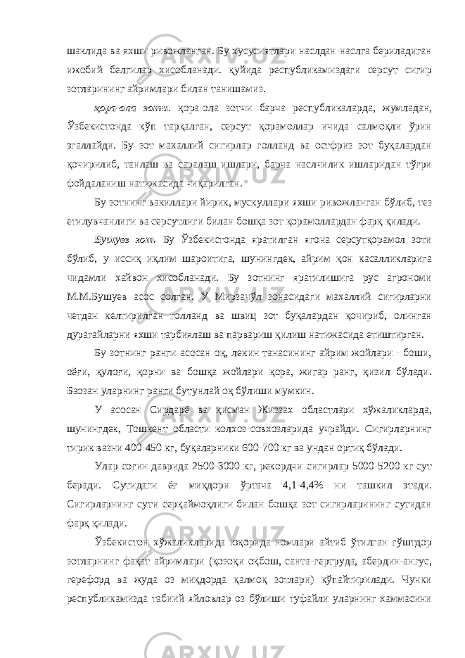 шаклида ва яхши ривожланган. Бу хусусиятлари наслдан-наслга бериладиган ижобий белгилар хисобланади. қуйида республикамиздаги серсут сигир зотларининг айримлари билан танишамиз. қора-ола зоти . қора-ола зотчи барча республикаларда, жумладан, Ўзбекистонда кўп тарқалган, серсут қорамоллар ичида салмоқли ўрин эгаллайди. Бу зот махаллий сигирлар голланд ва остфриз зот буқалардан қочирилиб, танлаш ва саралаш ишлари, барча наслчилик ишларидан тўғри фойдаланиш натижасида чиқарилган. Бу зотнинг вакиллари йирик, мускуллари яхши ривожланган бўлиб, тез етилувчанлиги ва серсутлиги билан бошқа зот қорамоллардан фарқ қилади. Бушуев зот. Бу Ўзбекистонда яратилган ягона серсутқорамол зоти бўлиб, у иссиқ иқлим шароитига, шунингдек, айрим қон касалликларига чидамли хайвон хисобланади. Бу зотнинг яратилишига рус агрономи М.М.Бушуев асос солган. У Мирзачўл зонасидаги махаллий сигирларни четдан келтирилган голланд ва швиц зот буқалардан қочириб, олинган дурагайларни яхши тарбиялаш ва парвариш қилиш натижасида етиштирган. Бу зотнинг ранги асосан оқ, лекин танасининг айрим жойлари - боши, оёғи, қулоғи, қорни ва бошқа жойлари қора, жигар ранг, қизил бўлади. Баoзан уларнинг ранги бутунлай оқ бўлиши мумкин. У асосан Сирдарё ва қисман Жиззах областлари хўжаликларда, шунингдек, Тошкент области колхоз-совхозларида учрайди. Сигирларнинг тирик вазни 400-450 кг, буқаларники 600-700 кг ва ундан ортиқ бўлади. Улар соғин даврида 2500-3000 кг, рекордчи сигирлар 5000-5200 кг сут беради. Сутидаги ёғ миқдори ўртача 4,1-4,4% ни ташкил этади. Сигирларнинг сути серқаймоқлиги билан бошқа зот сигирларининг сутидан фарқ қилади. Ўзбекистон хўжаликларида юқорида номлари айтиб ўтилган гўштдор зотларнинг фақат айримлари (қозоқи оқбош, санта-гертруда, абердин-ангус, герефорд ва жуда оз миқдорда қалмоқ зотлари) кўпайтирилади. Чунки республикамизда табиий яйловлар оз бўлиши туфайли уларнинг хаммасини 