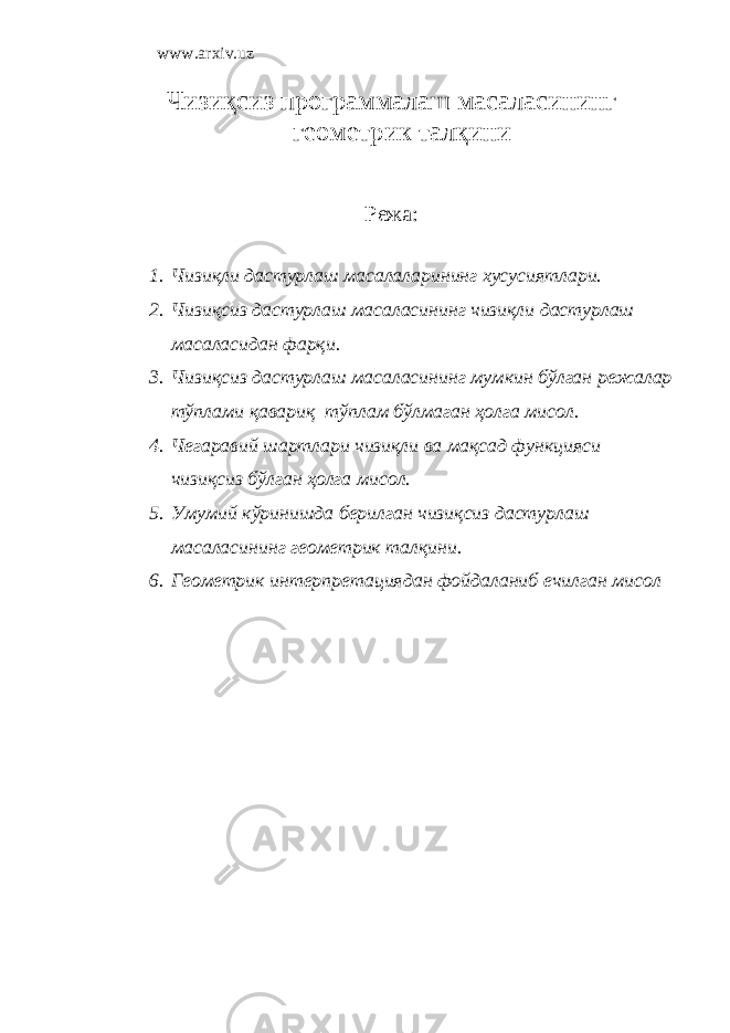 www.arxiv.uz Чизиқcиз пpoгpaммaлaш мacaлacининг гeoмeтpик талқини Р ежа: 1. Чизиқли дастурлаш масалаларининг хусусиятлари. 2. Чизиқсиз дастурлаш масаласининг чизиқли дастурлаш масаласидан фарқи. 3. Чизиқсиз дастурлаш масаласининг мумкин бўлган режалар тўплами қавариқ тўплам бўлмаган ҳолга мисол. 4. Чегаравий шартлари чизиқли ва мақсад функцияси чизиқсиз бўлган ҳолга мисол. 5. Умумий кўринишда берилган чизиқсиз дастурлаш масаласининг геометрик тал қ ини. 6. Геометрик интерпретациядан фойдаланиб ечилган мисол 