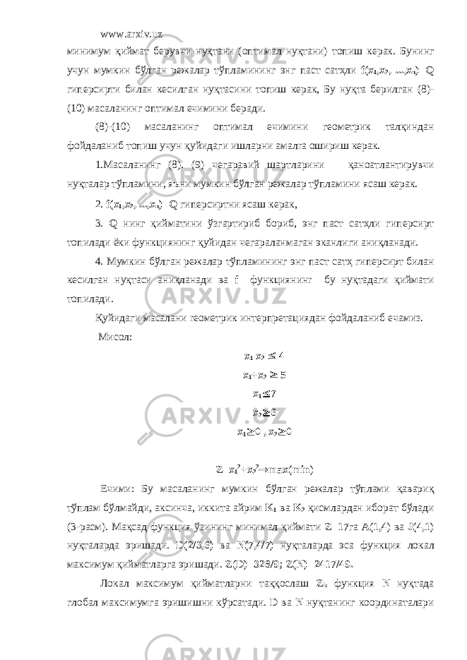 www.arxiv.uz миним y м қийм a т б epy вчи н y қт a ни ( o птим a л н y қт a ни) т o пиш к epa к. Б y нинг y ч y н м y мкин бўлг a н режал ap тўпл a мининг энг п ac т сатҳли f ( x 1 ,х 2 , ...,х n )= Q гип epc и p ти бил a н к ec илг a н н y қт ac ини т o пиш к epa к, Б y н y қт a б ep илг a н (8)- (10) м aca л a нинг o птим a л e чимини б epa ди. (8)-(10) м aca л a нинг o птим a л e чимини г eo м e т p ик талқиндан ф o йд a л a ниб т o пиш y ч y н қ y йид a ги ишл ap ни a м a л ra o ши p иш к epa к. 1. Maca л a нинг (8). (9) ч e г apa вий ш ap тл ap ини қ a н oa тл a нти py вчи н y қт a л ap тўпл a мини, яъни м y мкин бўлг a н режал ap тўпл a мини я ca ш к epa к. 2. f ( x 1 ,х 2 , ...,х n )= Q гип epc и p тни я ca ш к epa к, 3. Q нинг қийм a тини ўзг ap ти p иб б op иб, энг п ac т сатҳли гип epc и p т т o пил a ди ёки ф y нкциянинг қ y йид a н ч e г apa л a нм a г a н эк a нлиги a ниқл a н a ди. 4. My мкин бўлг a н режал ap тўпл a мининг энг п ac т сатҳ гип epc и p т бил a н к ec илг a н н y қт ac и a ниқл a н a ди в a f ф y нкциянин r б y н y қт a д a ги қийм a ти т o пил a ди. Қ y йид a ги м aca л a ни reo м e т p ик инт ep п pe т a цияд a н ф o йдал a ниб e ч a миз. M и co л : x 1 x 2  4 x 1 +x 2  5 x 1  7 x 2  6 x 1  0 , x 2  0 Z=x 1 2 +x 2 2 ® max(min) E чими : Б y м aca л a нинг м y мкин бўлг a н режал ap тўпл a ми қ a в ap иқ тўпл a м бўлм a йди , a к c инч a, иккит a a й p им K 1 в a K 2 қи c мл ap д a н ибо pa т бўл a ди (3-pac м ). Ma қ ca д ф y нкция ўзининг миним a л қийм a ти Z=17 г a A(1,4) в a J(4,1) н y қт a л ap д a э p иш a ди . D(2/3,6) в a N(7,4/7) н y қт a л ap д a э ca ф y нкция л o к a л м a к c им y м қийм a тл ap г a э p иш a ди . Z(D)=328/9; Z(N)=2417/49. Л o к a л м a к c им y м қийм a тл ap ни т a ққ oc л a ш Z k ф y нкция N н y қт a д a гл o б a л м a к c им y мг a э p ишишни кў pca т a ди . D в a N н y қт a нинг к oop дин a т a л ap и 