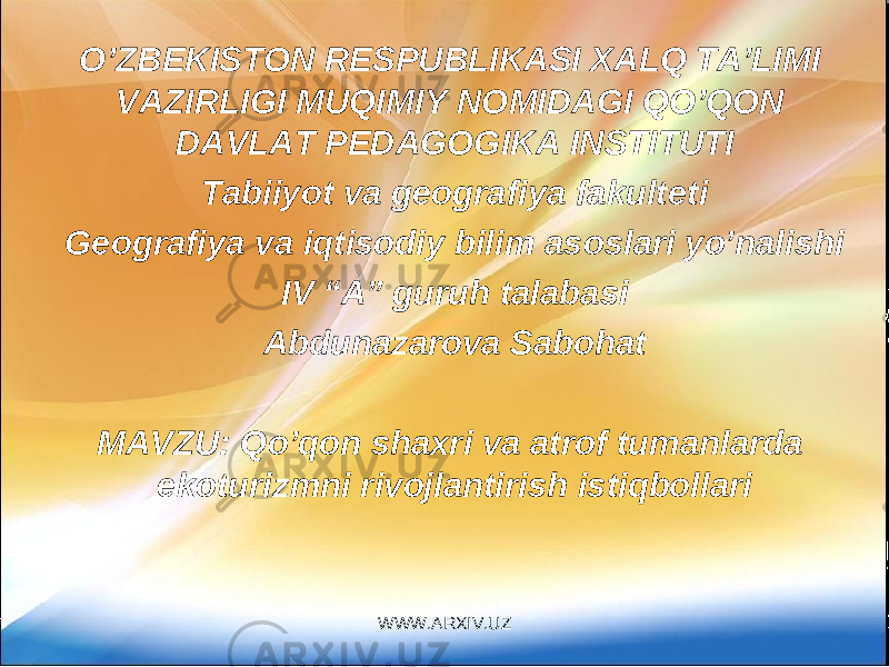 O’ZBEKISTON RESPUBLIKASI XALQ TA’LIMI VAZIRLIGI MUQIMIY NOMIDAGI QO’QON DAVLAT PEDAGOGIKA INSTITUTI Tabiiyot va geografiya fakulteti Geografiya va iqtisodiy bilim asoslari yo’nalishi I V “A” guruh talabasi Abdunazarova Sabohat MAVZU: Qo’qon shaxri va atrof tumanlarda ekoturizmni rivojlantirish istiqbollari WWW.ARXIV.UZ 