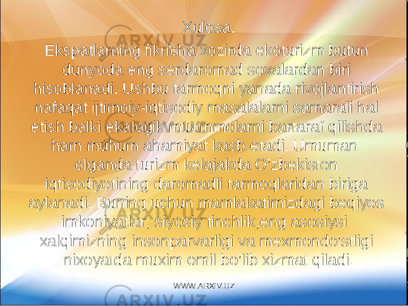 Xulosa. Ekspatlarning fikricha xozirda ekoturizm butun dunyoda eng serdaromad soxalardan biri hisoblanadi. Ushbu tarmoqni yanada rivojlantirish nafaqat ijtimoiy-iqtisodiy masalalarni samarali hal etish balki ekalogik muammolarni bartaraf qilishda ham muhum ahamiyat kasb etadi. Umuman olganda turizm kelajakda O’zbekiston iqtisodiyotining daromadli tarmoqlaridan biriga aylanadi. Buning uchun mamlakatimizdagi beqiyos imkoniyatlar, siyosiy tinchlik,eng asosiysi xalqimizning insonparvarligi va mexmondo’stligi nixoyatda muxim omil bo’lib xizmat qiladi. WWW.ARXIV.UZ 