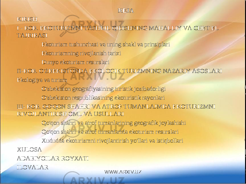 REJA KIRISH I - BOB. EKOTURIZMNI TASHKIL QILISHNING MAHALLIY VA CHET EL TAJRIBASI Ekoturizm tushunchasi va uning shakl va prinsiplari Ekoturizmning rivojlanish tarixi Dunyo ekoturizm resurslari П - ВОВ . O&#39;ZBEKISTONDA EKOLOGIK TURIZMNING NAZARIY ASOSLARI Ekologiya va turizm O&#39;zbekiston geografiyasining turistik jozibadorligi O&#39;zbekiston respublikasining ekoturistik rayonlari Ш - BOB. QO&#39;QON SHAHRI VA ATROF TUMANLAJMDA EKOTURIZMNI RIVOJLANTIRISH OML VA USULLARI Qo&#39;qon shahri va atrof tumanlarining geografik joylashishi Qo&#39;qon shahri va atrof tumanlarida ekoturizm resurslari Xududda ekoturizmni rivojlantirish yo&#39;llari va istiqbollari XULOSA ADABIYOILAR ROYXATI ILOVALAR WWW.ARXIV.UZ 