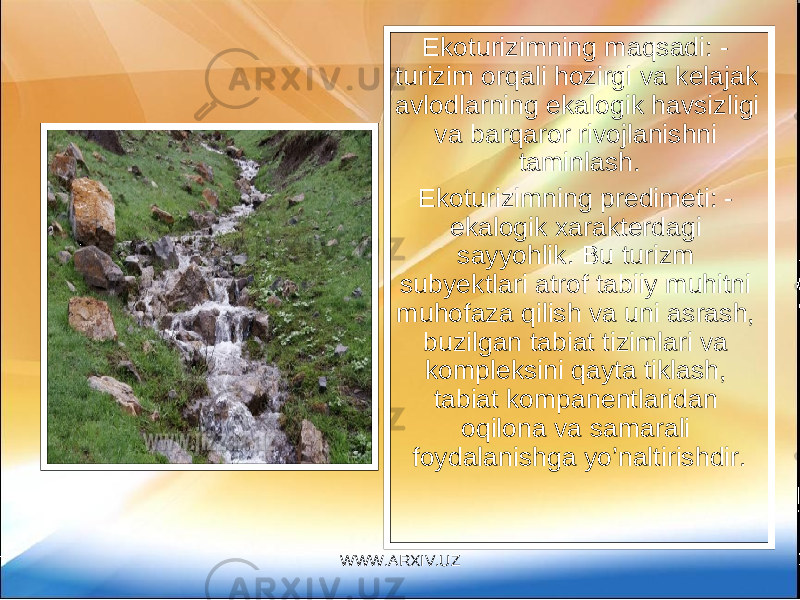 Ekoturizimning maqsadi: - turizim orqali hozirgi va kelajak avlodlarning ekalogik havsizligi va barqaror rivojlanishni taminlash. Ekoturizimning predimeti: - ekalogik xarakterdagi sayyohlik. Bu turizm subyektlari atrof tabiiy muhitni muhofaza qilish va uni asrash, buzilgan tabiat tizimlari va kompleksini qayta tiklash, tabiat kompanentlaridan oqilona va samarali foydalanishga yo’naltirishdir. WWW.ARXIV.UZ 