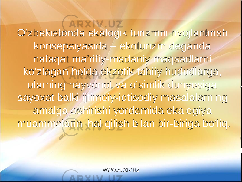 O’zbekistonda ekalogik turizmni rivojlantirish konsepsiyasida – ekoturizm deganda nafaqat ma’rifiy-madaniy maqsadlarni ko’zlagan holda ekzotik tabiiy hududlarga, ularning hayvonot va o’simlik dunyosiga sayoxat balki ijtimoiy-iqtisodiy masalalarning amalga oshirishi yordamida ekalogiya muammolarini hal qilish bilan bir-biriga bo’liq. WWW.ARXIV.UZ 