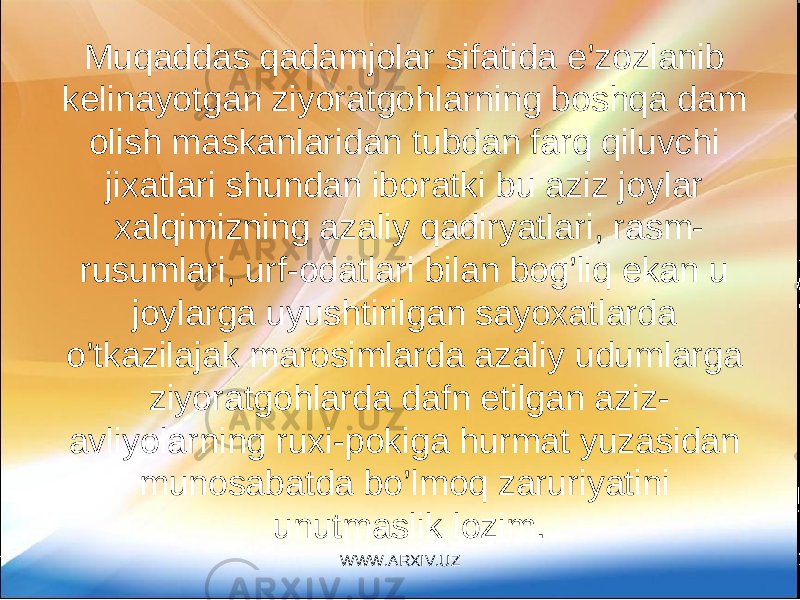 Muqaddas qadamjolar sifatida e’zozlanib kelinayotgan ziyoratgohlarning boshqa dam olish maskanlaridan tubdan farq qiluvchi jixatlari shundan iboratki bu aziz joylar xalqimizning azaliy qadiryatlari, rasm- rusumlari, urf-odatlari bilan bog’liq ekan u joylarga uyushtirilgan sayoxatlarda o’tkazilajak marosimlarda azaliy udumlarga ziyoratgohlarda dafn etilgan aziz- avliyolarning ruxi-pokiga hurmat yuzasidan munosabatda bo’lmoq zaruriyatini unutmaslik lozim. WWW.ARXIV.UZ 