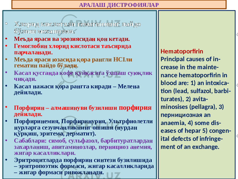 • Хлорид кислотали гематиннинг пайдо бўлиш механизми. • Меъда яраси ва эрозиясидан қон кетади. • Гемоглобин хлорид кислотаси таъсирида парчаланади. • Меъда яраси юзасида қора рангли НСIли гематин пайдо бўлади. • Касал қусганда кофе қуйқасига ўхшаш суюқлик чиқади. • Касал нажаси қора рангга киради – Мелена дейилади. • Порфирин – алмашинуви бузилиши порфирия дейилади. • Порфиринемия, Порфиринурия, Ультрфиолетли нурларга сезувчанликнинг ошиши (нурдан қўрқиш, эритема, дерматит). • Сабаблари: симоб, сульфазол, барбитуратлардан захарланиш, авитаминозлар, пернициоз анемия, жигар касалликлари. • Эритроцитларда порфирин синтези бузилишида – эритропоэтик формаси, жигар касалликларида – жигар формаси ривожланади. АРАЛАШ ДИСТРОФИЯЛАР Hematoporfirin Principal causes of in - crease in the mainte - nance hematoporfirin in blood are: 1) an intoxica - tion (lead, sulfazol, barbi - turates), 2) avita - minosises (pellagra), 3) пернициозная an anaemia, 4) some dis - eases of hepar 5) congen - ital defects of infringe - ment of an exchange. 