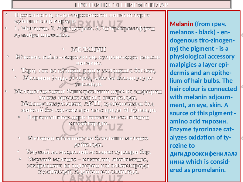 ПРОТЕИНОГЕН ПИГМЕНТЛАР • Протеиноген, яъни тирозиноген пигментларга қуйидагилар киради: • 1. Меланин. 2. Адренохром. 3.Энтерохромаффин ҳужайра пигменти. • МЕЛАНИН • Юнонча melas – қора деган, кулранг-қора рангли пигмент. • Тери, соч ва кўзнинг ранги меланинга боғлиқ. • Меланин ўзида углерод, азот ва олтингугурт ушлайди. • Меланогенезнинг бошқарилиши нерв ва эндокрин тизим орқали амалга оширилади. Меганостимулловчи, АКТГ, қолқонсимон без, жинсий без гормонлари таъсирида М кўпаяди. • Парасимпатик нерв тизими ва мелатонин камайтиради. • Меланин алмашинуви бузилиши меланоз дейилади. • Умумий ва маҳаллий меланоз турлари бор. • Умумий меланоз – кахексия, авитаминоз, захарланиш ва эндокрин касалликларида кузатилади, Аддисон касаллигида. Melanin (from греч. melanos - black) - en - dogenous tiro-zinogen - nyj the pigment - is a physiological accessory malpigies a layer epi - dermis and an epithe - lium of hair bulbs. The hair colour is connected with melanin adjourn - ment, an eye, skin. A source of this pigment - amino acid тирозин. Enzyme tyrozinaze cat - alyzes oxidation of ty - rozine to дигидрооксифенилала нина which is consid - ered as promelanin. 