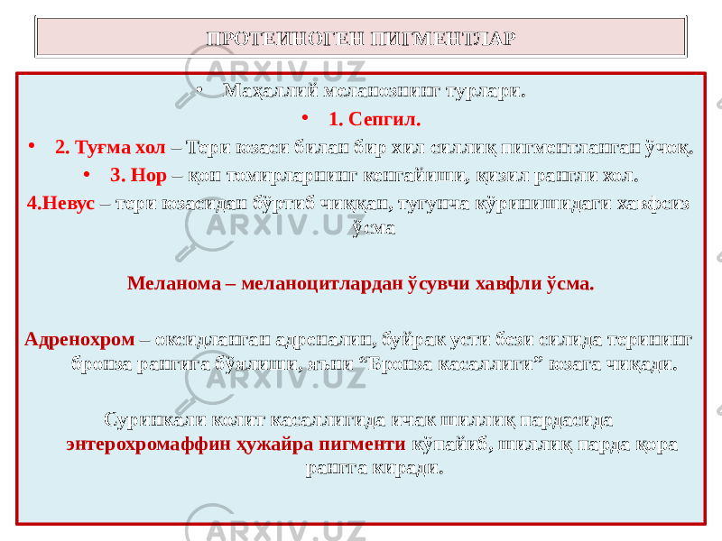 • Маҳаллий меланознинг турлари. • 1. Сепгил. • 2. Туғма хол – Тери юзаси билан бир хил силлиқ пигментланган ўчоқ. • 3. Нор – қон томирларнинг кенгайиши, қизил рангли хол. 4.Невус – тери юзасидан бўртиб чиққан, тугунча кўринишидаги хавфсиз ўсма Меланома – меланоцитлардан ўсувчи хавфли ўсма. Адренохром – оксидланган адреналин, буйрак усти бези силида терининг бронза рангига бўялиши, яъни “Бронза касаллиги” юзага чиқади. Суринкали колит касаллигида ичак шиллиқ пардасида энтерохромаффин ҳужайра пигменти кўпайиб, шиллиқ парда қора рангга киради.ПРОТЕИНОГЕН ПИГМЕНТЛАР 