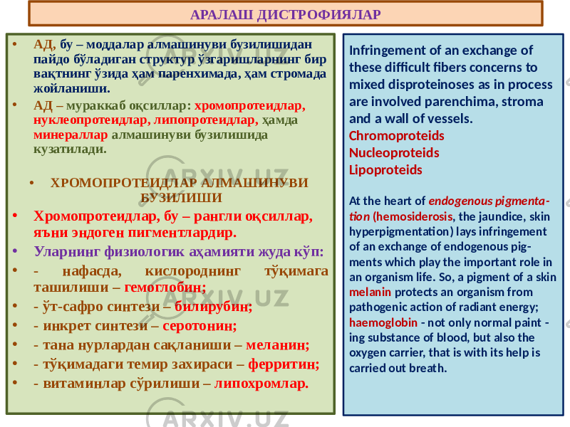 АРАЛАШ ДИСТРОФИЯЛАР • АД, бу – моддалар алмашинуви бузилишидан пайдо бўладиган структур ўзгаришларнинг бир вақтнинг ўзида ҳам паренхимада, ҳам стромада жойланиши. • АД – мураккаб оқсиллар: хромопротеидлар, нуклеопротеидлар, липопротеидлар, ҳамда минераллар алмашинуви бузилишида кузатилади. • ХРОМОПРОТЕИДЛАР АЛМАШИНУВИ БУЗИЛИШИ • Хромопротеидлар, бу – рангли оқсиллар, яъни эндоген пигментлардир. • Уларнинг физиологик аҳамияти жуда кўп: • - нафасда, кислороднинг тўқимага ташилиши – гемоглобин; • - ўт-сафро синтези – билирубин; • - инкрет синтези – серотонин; • - тана нурлардан сақланиши – меланин; • - тўқимадаги темир захираси – ферритин; • - витаминлар сўрилиши – липохромлар. Infringement of an exchange of these difficult fibers concerns to mixed disproteinoses as in process are involved parenchima, stroma and a wall of vessels. Chromoproteids Nucleoproteids Lipoproteids At the heart of endogenous pigmenta - tion (hemosiderosis , the jaundice, skin hyperpigmentation) lays infringement of an exchange of endogenous pig - ments which play the important role in an organism life. So, a pigment of a skin melanin protects an organism from pathogenic action of radiant energy; haemoglobin - not only normal paint - ing substance of blood, but also the oxygen carrier, that is with its help is carried out breath. 