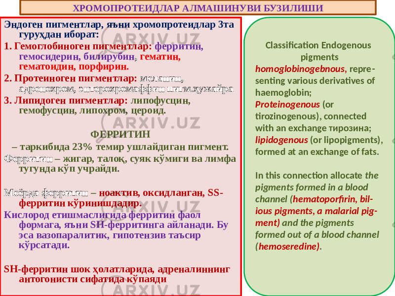 Эндоген пигментлар, яъни хромопротеидлар 3та гуруҳдан иборат: 1. Гемоглобиноген пигментлар: ферритин, гемосидерин, билирубин , гематин, гематоидин, порфирин. 2. Протеиноген пигментлар: меланин, адренохром, энтерохромаффин пигм.ҳужайра 3. Липидоген пигментлар: липофусцин, гемофусцин, липохром, цероид. ФЕРРИТИН – таркибида 23% темир ушлайдиган пигмент. Ферритин – жигар, талоқ, суяк кўмиги ва лимфа тугунда кўп учрайди. Меёрда ферритин – ноактив, оксидланган, SS- ферритин кўринишдадир. Кислород етишмаслигида ферритин фаол формага, яъни SH-ферритинга айланади. Бу эса вазопаралитик, гипотензив таъсир кўрсатади. SH-ферритин шок ҳолатларида, адреналиннинг антогонисти сифатида кўпаяди ХРОМОПРОТЕИДЛАР АЛМАШИНУВИ БУЗИЛИШИ Classification Endogenous pigments homoglobinogebnous, repre - senting various derivatives of haemoglobin; Proteinogenous (or tirozinogenous), connected with an exchange тирозина; lipidogenous (or lipopigments), formed at an exchange of fats. In this connection allocate the pigments formed in a blood channel ( hematoporfirin, bil - ious pigments, a malarial pig - ment) and the pigments formed out of a blood channel ( hemoseredine) . 