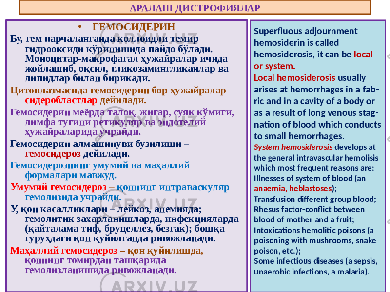• ГЕМОСИДЕРИН Бу, гем парчаланганда коллоидли темир гидрооксиди кўринишида пайдо бўлади. Моноцитар-макрофагал ҳужайралар ичида жойлашиб, оқсил, гликозамингликанлар ва липидлар билан бирикади. Цитоплазмасида гемосидерин бор ҳужайралар – сидеробластлар дейилади. Гемосидерин меёрда талоқ, жигар, суяк кўмиги, лимфа тугини ретикуляр ва эндотелий ҳужайраларида учрайди. Гемосидерин алмашинуви бузилиши – гемосидероз дейилади. Гемосидерознинг умумий ва маҳаллий формалари мавжуд. Умумий гемосидероз – қоннинг интраваскуляр гемолизида учрайди. У, қон касалликлари – лейкоз, анемияда; гемолитик захарланишларда, инфекцияларда (қайталама тиф, бруцеллез, безгак); бошқа гуруҳдаги қон қуйилганда ривожланади. Маҳаллий гемосидероз – қон қуйилишда, қоннинг томирдан ташқарида гемолизланишида ривожланади. АРАЛАШ ДИСТРОФИЯЛАР Superfluous adjournment hemosiderin is called hemosiderosis, it can be local or system. Local hemosiderosis usually arises at hemorrhages in a fab - ric and in a cavity of a body or as a result of long venous stag - nation of blood which conducts to small hemorrhages. System hemosiderosis develops at the general intravascular hemolisis which most frequent reasons are: Illnesses of system of blood (an anaemia, heblastoses ); Transfusion different group blood; Rhesus factor-conflict between blood of mother and a fruit; Intoxications hemolitic poisons (a poisoning with mushrooms, snake poison, etc.); Some infectious diseases (a sepsis, unaerobic infections, a malaria). 
