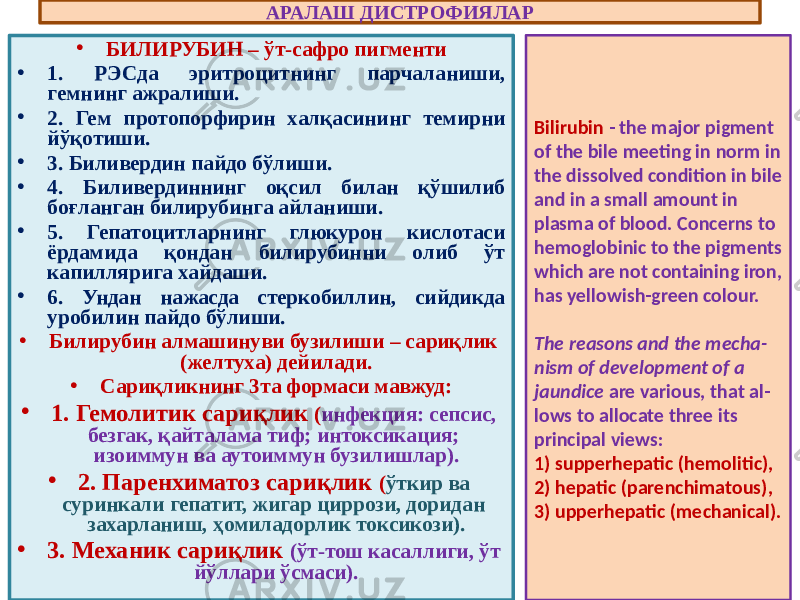 • БИЛИРУБИН – ўт-сафро пигменти • 1. РЭСда эритроцитнинг парчаланиши, гемнинг ажралиши. • 2. Гем протопорфирин халқасининг темирни йўқотиши. • 3. Биливердин пайдо бўлиши. • 4. Биливердиннинг оқсил билан қўшилиб боғланган билирубинга айланиши. • 5. Гепатоцитларнинг глюкурон кислотаси ёрдамида қондан билирубинни олиб ўт капиллярига хайдаши. • 6. Ундан нажасда стеркобиллин, сийдикда уробилин пайдо бўлиши. • Билирубин алмашинуви бузилиши – сариқлик (желтуха) дейилади. • Сариқликнинг 3та формаси мавжуд: • 1. Гемолитик сариқлик ( инфекция: сепсис, безгак, қайталама тиф; интоксикация; изоиммун ва аутоиммун бузилишлар). • 2. Паренхиматоз сариқлик ( ўткир ва суринкали гепатит, жигар циррози, доридан захарланиш, ҳомиладорлик токсикози). • 3. Механик сариқлик (ўт-тош касаллиги, ўт йўллари ўсмаси). АРАЛАШ ДИСТРОФИЯЛАР Bilirubin - the major pigment of the bile meeting in norm in the dissolved condition in bile and in a small amount in plasma of blood. Concerns to hemoglobinic to the pigments which are not containing iron, has yellowish-green colour. The reasons and the mecha - nism of development of a jaundice are various, that al - lows to allocate three its principal views: 1) supperhepatic (hemolitic), 2) hepatic (parenchimatous), 3) upperhepatic (mechanical). 