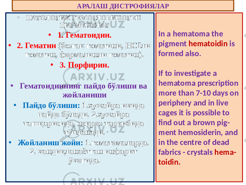 • ПАТОЛОГИК ГЕМОГЛОБИНОГЕН ПИГМЕНТЛАР • 1. Гематоидин. • 2. Гематин (безгак гематини, НСIли гематин, формалинли гематин). • 3. Порфирин. • Гематоидиннинг пайдо бўлиши ва жойланиши • Пайдо бўлиши: 1.ҳужайра ичида пайдо бўлади. 2.ҳужайра ташқарисида, некроз таркибида тўпланади. • Жойланиш жойи: 1.гематомаларда. 2. чандиқланаётган инфаркт ўчоғида. АРАЛАШ ДИСТРОФИЯЛАР In a hematoma the pigment hematoidin is formed also. If to investigate a hematoma prescription more than 7-10 days on periphery and in live cages it is possible to find out a brown pig - ment hemosiderin, and in the centre of dead fabrics - crystals hema - toidin. 