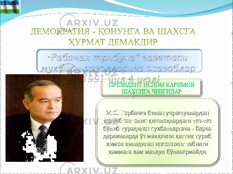 М.С. Горбачев билан учрашувлардан М.С. Горбачев билан учрашувлардан тортиб энг олис қишлоқлардаги тез-тез тортиб энг олис қишлоқлардаги тез-тез бўлиб турадиган суҳбатларгача - барча бўлиб турадиган суҳбатларгача - барча даражаларда ўз мавқеини қаттиқ туриб даражаларда ўз мавқеини қаттиқ туриб ҳимоя қиладиган инсоннинг табиати ҳимоя қиладиган инсоннинг табиати ҳаммага ҳам маъқул бўлавермайди. ҳаммага ҳам маъқул бўлавермайди. “ Рабочая трибуна” газетаси мухбири саволларига жавоблар (1991 йил 4 июл) 