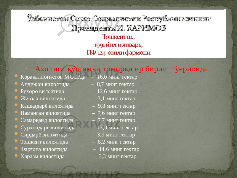       Аҳолига қўшимча томорқа ер бериш тўғрисида  Қорақалпоғистон МССРда – 16,0 минг гектар  Андижон вилоятида – 8,7 минг гектар  Бухоро вилоятида – 12,6 минг гектар  Жиззах вилоятида – 3,1 минг гектар  Қашқадарё вилоятида – 9,8 минг гектар  Наманган вилоятида – 7,6 минг гектар  Самарқанд вилоятида – 7,7 минг гектар  Сурхондарё вилоятида – 13,0 минг гектар  Сирдарё вилоятида – 3,9 минг гектар  Тошкент вилоятида – 8,2 минг гектар  Фарғона вилоятида – 14,6 минг гектар  Хоразм вилоятида – 3,3 минг гектар.        