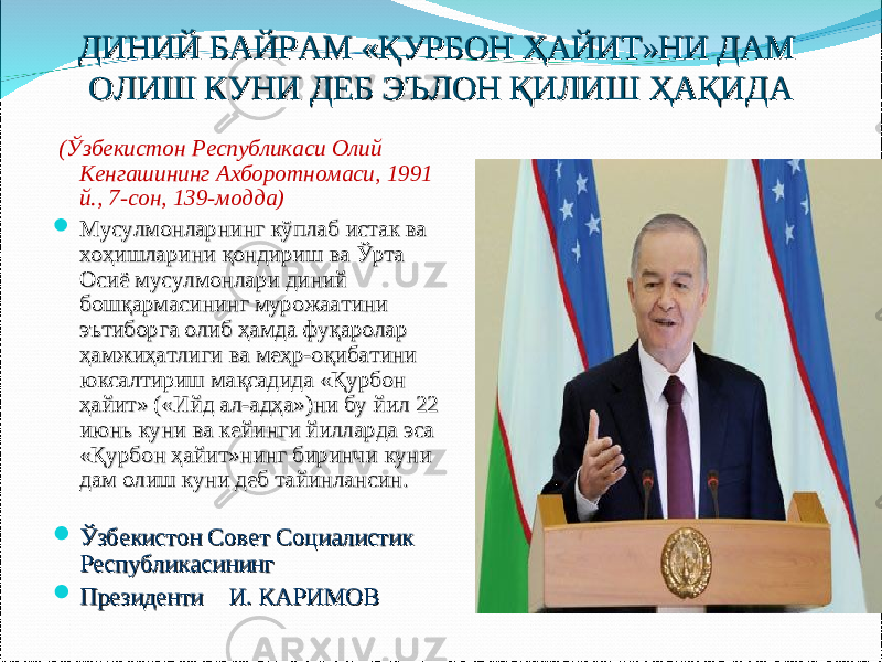 ДИНИЙ БАЙРАМ «ҚУРБОН ҲАЙИТ»НИ ДАМ ДИНИЙ БАЙРАМ «ҚУРБОН ҲАЙИТ»НИ ДАМ ОЛИШ КУНИ ДЕБ ЭЪЛОН ҚИЛИШ ҲАҚИДАОЛИШ КУНИ ДЕБ ЭЪЛОН ҚИЛИШ ҲАҚИДА   (Ўзбекистон Республикаси Олий Кенгашининг Ахборотномаси, 1991 й., 7-сон, 139-модда)    Мусулмонларнинг кўплаб истак ва Мусулмонларнинг кўплаб истак ва хоҳишларини қондириш ва Ўрта хоҳишларини қондириш ва Ўрта Осиё мусулмонлари диний Осиё мусулмонлари диний бошқармасининг мурожаатини бошқармасининг мурожаатини эътиборга олиб ҳамда фуқаролар эътиборга олиб ҳамда фуқаролар ҳамжиҳатлиги ва меҳр-оқибатини ҳамжиҳатлиги ва меҳр-оқибатини юксалтириш мақсадида «Қурбон юксалтириш мақсадида «Қурбон ҳайит» («Ийд ал-адҳа»)ни бу йил 22 ҳайит» («Ийд ал-адҳа»)ни бу йил 22 июнь куни ва кейинги йилларда эса июнь куни ва кейинги йилларда эса «Қурбон ҳайит»нинг биринчи куни «Қурбон ҳайит»нинг биринчи куни дам олиш куни деб тайинлансин.дам олиш куни деб тайинлансин.  Ўзбекистон Совет Социалистик Ўзбекистон Совет Социалистик Республикасининг Республикасининг  Президенти Президенти И. КАРИМОВИ. КАРИМОВ 