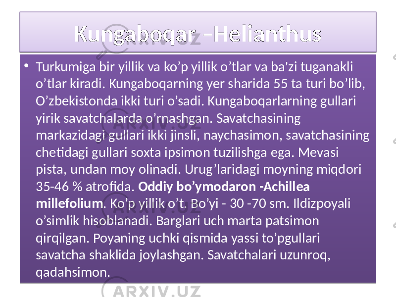Kungaboqar –Helianthus • Turkumiga bir yillik va ko’p yillik o’tlar va ba&#39;zi tuganakli o’tlar kiradi. Kungaboqarning yer sharida 55 ta turi bo’lib, O’zbekistonda ikki turi o’sadi. Kungaboqarlarning gullari yirik savatchalarda o’rnashgan. Savatchasining markazidagi gullari ikki jinsli, naychasimon, savatchasining chetidagi gullari soxta ipsimon tuzilishga ega. Mevasi pista, undan moy olinadi. Urug’laridagi moyning miqdori 35-46 % atrofida. Oddiy bo’ymodaron -Achillea millefolium . Ko’p yillik o’t. Bo’yi - 30 -70 sm. Ildizpoyali o’simlik hisoblanadi. Barglari uch marta patsimon qirqilgan. Poyaning uchki qismida yassi to’pgullari savatcha shaklida joylashgan. Savatchalari uzunroq, qadahsimon. 3B 01 36 0B 18 2407 0F0511 16 23 22 351010 1F 03 0B 1C 0A 1C 