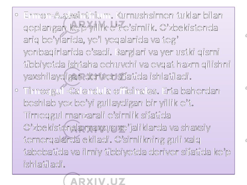 • Ermon-A.absinthium . Kumushsimon tuklar bilan qoplangan ko’p yillik o’t o’simlik. O’zbekistonda ariq bo’ylarida, yo’l yoqalarida va tog’ yonbaqirlarida o’sadi. Barglari va yer ustki qismi tibbiyotda ishtaha ochuvchi va ovqat hazm qilishni yaxshilaydigan dorivor sifatida ishlatiladi. • Tirnoqgul -Calendula officinales . Erta bahordan boshlab yoz bo’yi gullaydigan bir yillik o’t. Tirnoqgul manzarali o’simlik sifatida O’zbekistonda maxsus xo’jaliklarda va shaxsiy tomorqalarda ekiladi. O’simlikning guli xalq tabobatida va ilmiy tibbiyotda dorivor sifatida ko’p ishlatiladi. 01 190B 0302 1C0B 05 24 1B 24 01 3A 03 060B 3607 18 0E 0E 070A 