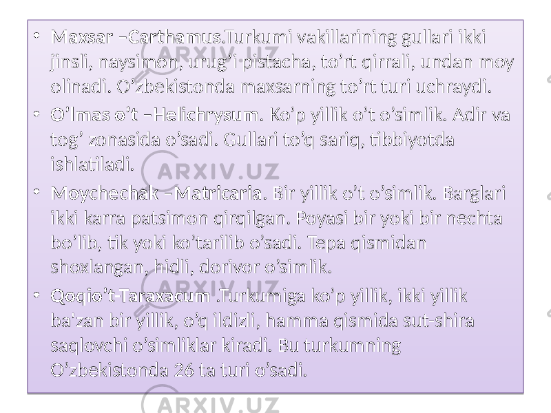 • Maxsar –Carthamus .Turkumi vakillarining gullari ikki jinsli, naysimon, urug’i pistacha, to’rt qirrali, undan moy olinadi. O’zbekistonda maxsarning to’rt turi uchraydi. • O’lmas o’t –Helichrysum . Ko’p yillik o’t o’simlik. Adir va tog’ zonasida o’sadi. Gullari to’q sariq, tibbiyotda ishlatiladi. • Moychechak –Matricaria . Bir yillik o’t o’simlik. Barglari ikki karra patsimon qirqilgan. Poyasi bir yoki bir nechta bo’lib, tik yoki ko’tarilib o’sadi. Tepa qismidan shoxlangan, hidli, dorivor o’simlik. • Qoqio’t-Taraxacum .Turkumiga ko’p yillik, ikki yillik ba&#39;zan bir yillik, o’q ildizli, hamma qismida sut-shira saqlovchi o’simliklar kiradi. Bu turkumning O’zbekistonda 26 ta turi o’sadi. 01 2108 03 28 0B08 01 35 03 0E 07 01 2102 03022B 07 06 0A 01 01 02 06 0A 18 