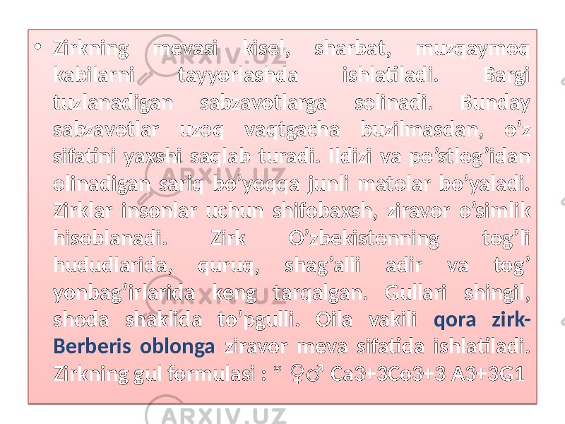 • Zirkning mevasi kisel, sharbat, muzqaymoq kabilarni tayyorlashda ishlatiladi. Bargi tuzlanadigan sabzavotlarga solinadi. Bunday sabzavotlar uzoq vaqtgacha buzilmasdan, o’z sifatini yaxshi saqlab turadi. Ildizi va po’stlog’idan olinadigan sariq bo’yoqqa junli matolar bo’yaladi. Zirklar insonlar uchun shifobaxsh, ziravor o’simlik hisoblanadi. Zirk O’zbekistonning tog’li hududlarida, quruq, shag’alli adir va tog’ yonbag’irlarida keng tarqalgan. Gullari shingil, shoda shaklida to’pgulli. Oila vakili qora zirk- Berberis oblonga ziravor meva sifatida ishlatiladi. Zirkning gul formulasi : * Са3+3Со3+3 А3+3G1 ♀♂01 4803 09 05 0F0A0B 0F03 060C 4803 12 12 02 0F12 04 0E 29 2A 29 48030102 