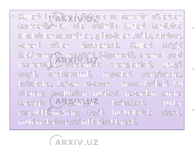 • Gullari ikki jinsli (isfarak va sanchiq o’tlardan tashqari). Bu oila o’simiik turlari tarkibida alkaloidlar saponinlar, glikozidlar bo’lib, dorivor, zaharli o’tlar hisoblanadi. Gullari to’g’ri (aktinomorf), noto’g’ri (zigomorf), shamol yoki hasharotlar yordamida changlanishi, urug’i yog’li, endospermli, mevalari yong’oqcha, ko’sakcha, ba&#39;zan rezavor - meva bo’lishi bu oilaning evolutsion nuqtayi nazardan ancha taraqqiy etganligini ko’rsatadi. Turlar respublikamizning tog’li hududlarida o’sadi, muhim dorivor o’simlik hisoblanadi. 01 2B 05 0A 29 13 12 02 09 06 05 0D 1B 