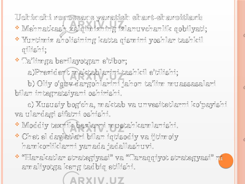 Uchinchi renessans yaratish shart-sharoitlari:  Mehnatkash xalqimizning izlanuvchanlik qobilyati;  Yurtimiz aholisining katta qismini yoshlar tashkil qilishi;  Ta’limga berilayotgan e’tibor; a)Prezident maktablarini tashkil e’tilishi; b) Oliy o‘quv dargohlarini jahon ta’lim muassasalari bilan integratsiyani oshirishi. c) Xususiy bog‘cha, maktab va unvesitetlarni ko‘payishi va ulardagi sifatni oshishi.  Moddiy texnik bazlarni mustahkamlanishi.  Chet el davlatlari bilan iqtisodiy va ijtimoiy hamkorliklarni yanada jadallashuvi.  “ Harakatlar strategiyasi” va “Taraqqiyot strategyasi” ni amaliyotga keng tadbiq etilishi. 