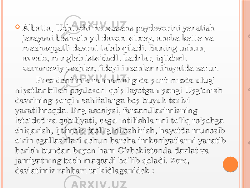  Аlbatta, Uchinchi Renessans poydevorini yaratish jarayoni besh-o‘n yil davom etmay, ancha katta va mashaqqatli davrni talab qiladi. Buning uchun, avvalo, minglab iste dodli kadrlar, iqtidorli ʼ zamonaviy yoshlar, fidoyi insonlar nihoyatda zarur. Prezidentimiz rahnamoligida yurtimizda ulug‘ niyatlar bilan poydevori qo‘yilayotgan yangi Uyg‘onish davrining yorqin sahifalarga boy buyuk tarixi yaratilmoqda. Eng asosiysi, farzandlarimizning iste dod va qobiliyati, ezgu intilishlarini to‘liq ro‘yobga ʼ chiqarish, ijtimoiy faolligini oshirish, hayotda munosib o rin egallashlari uchun barcha imkoniyatlarni yaratib ʼ berish bundan buyon ham O‘zbekistonda davlat va jamiyatning bosh maqsadi bo lib qoladi. Zero, ʼ davlatimiz rahbari ta kidlaganidek : ʼ 