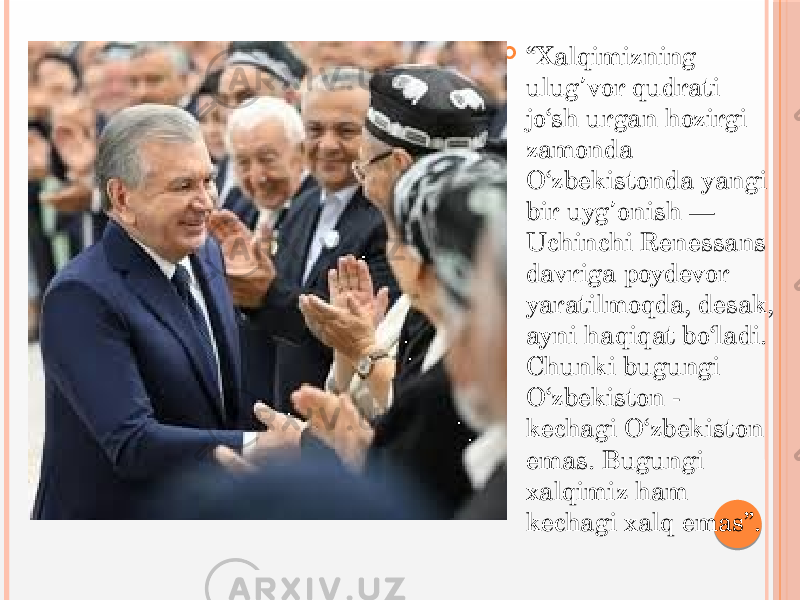  “ Xalqimizning ulug vor qudrati ʼ jo‘sh urgan hozirgi zamonda O‘zbekistonda yangi bir uyg onish — ʼ Uchinchi Renessans davriga poydevor yaratilmoqda, desak, ayni haqiqat bo‘ladi. Chunki bugungi O‘zbekiston - kechagi O‘zbekiston emas. Bugungi xalqimiz ham kechagi xalq emas”. 