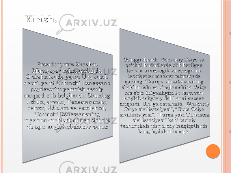  Kirish. Prezidentimiz Shavkat Mirziyoyev rahnamoligida O ‘ zbekistonda yangi Uyg ‘ onish davri, ya ni Uchinchi Renessans ʼ poydevorini yaratish asosiy maqsad etib belgilandi. Shuning uchun, avvalo, Renessansning tarixiy ildizlari va asoslarini, Uchinchi Renessansning mazmun-mohiyatini har birimiz chuqur anglab olishimiz zarur. So‘nggi davrda Markaziy Osiyo va qo‘shni hududlarda olib borilgan tarixiy, arxeologik va etnografik tadqiqotlar mazkur mintaqada qadimgi Sharq sivilizatsiyasining shakllanishi va rivojlanishida o‘ziga xos o‘rin tutganligini ko‘rsatuvchi ko‘plab ashyoviy dalillarni yuzaga chiqardi. Ularga asoslanib, “Markaziy Osiyo sivilizatsiyasi”, “O‘rta Osiyo sivilizatsiyasi”, “Turon yoki Turkiston sivilizatsiyasi” kabi tarixiy tushunchalardan ilmiy tadqiqotlarda keng foydalanilmoqda. 0102 10 15 1A 04 1A 1207 0601 1C 09 1F1A 08 18 09 1A 0B 1D12 08 08 1D0D06 17 20 0F 1A 15 17 17 08 0F 