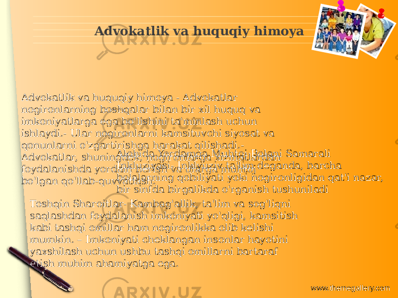 www.themegallery.comAdvokatlik va huquqiy himoya Advokatlik va huquqiy himoya - Advokatlar nogironlarning boshqalar bilan bir xil huquq va imkoniyatlarga ega bo&#39;lishini ta&#39;minlash uchun ishlaydi.- Ular nogironlarni kamsituvchi siyosat va qonunlarni o&#39;zgartirishga harakat qilishadi.- Advokatlar, shuningdek, nogironlarga xizmatlardan foydalanishda yordam berish va ularga muhtoj bo&#39;lgan qo&#39;llab-quvvatlash. Alohida Yordamga Muhtoj Bolani Samarali Inkluziyasi- Inklyuziv ta&#39;lim deganda, barcha bolalarning qobiliyati yoki nogironligidan qat&#39;i nazar, bir sinfda birgalikda o&#39;rganish tushuniladi Toshqin Sharoitlar- Kambag&#39;allik, ta&#39;lim va sog&#39;liqni saqlashdan foydalanish imkoniyati yo&#39;qligi, kamsitish kabi tashqi omillar ham nogironlikka olib kelishi mumkin. – Imkoniyati cheklangan insonlar hayotini yaxshilash uchun ushbu tashqi omillarni bartaraf etish muhim ahamiyatga ega. 