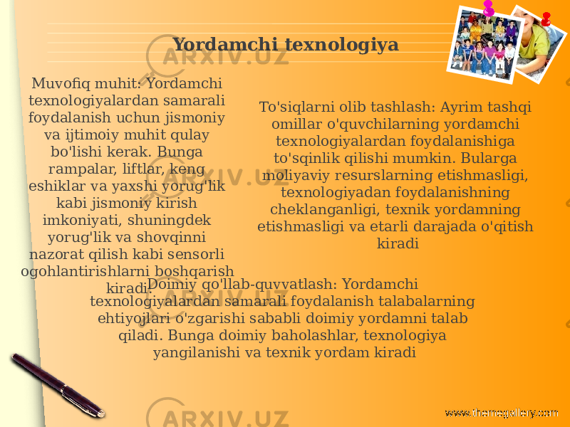 www.themegallery.comYordamchi texnologiya Doimiy qo&#39;llab-quvvatlash: Yordamchi texnologiyalardan samarali foydalanish talabalarning ehtiyojlari o&#39;zgarishi sababli doimiy yordamni talab qiladi. Bunga doimiy baholashlar, texnologiya yangilanishi va texnik yordam kiradiMuvofiq muhit: Yordamchi texnologiyalardan samarali foydalanish uchun jismoniy va ijtimoiy muhit qulay bo&#39;lishi kerak. Bunga rampalar, liftlar, keng eshiklar va yaxshi yorug&#39;lik kabi jismoniy kirish imkoniyati, shuningdek yorug&#39;lik va shovqinni nazorat qilish kabi sensorli ogohlantirishlarni boshqarish kiradi. To&#39;siqlarni olib tashlash: Ayrim tashqi omillar o&#39;quvchilarning yordamchi texnologiyalardan foydalanishiga to&#39;sqinlik qilishi mumkin. Bularga moliyaviy resurslarning etishmasligi, texnologiyadan foydalanishning cheklanganligi, texnik yordamning etishmasligi va etarli darajada o&#39;qitish kiradi 