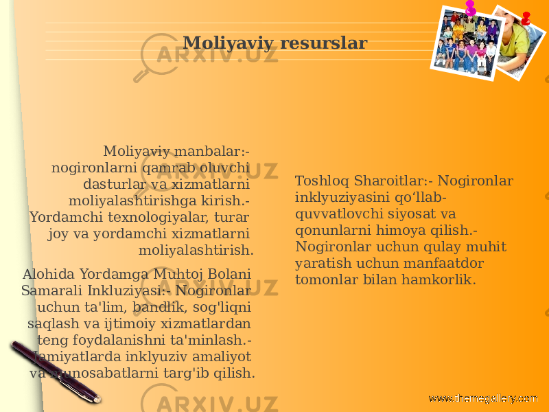 www.themegallery.comMoliyaviy resurslar Alohida Yordamga Muhtoj Bolani Samarali Inkluziyasi:- Nogironlar uchun ta&#39;lim, bandlik, sog&#39;liqni saqlash va ijtimoiy xizmatlardan teng foydalanishni ta&#39;minlash.- Jamiyatlarda inklyuziv amaliyot va munosabatlarni targ&#39;ib qilish. Moliyaviy manbalar:- nogironlarni qamrab oluvchi dasturlar va xizmatlarni moliyalashtirishga kirish.- Yordamchi texnologiyalar, turar joy va yordamchi xizmatlarni moliyalashtirish. Toshloq Sharoitlar:- Nogironlar inklyuziyasini qo‘llab- quvvatlovchi siyosat va qonunlarni himoya qilish.- Nogironlar uchun qulay muhit yaratish uchun manfaatdor tomonlar bilan hamkorlik. 