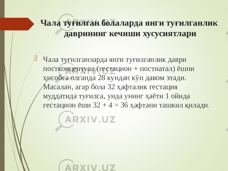 Чала туғилган болаларда янги туғилганлик даврининг кечиши хусусиятлари  Чала туғилганларда янги туғилганлик даври постконцептуал (гестацион + постнатал) ёшни ҳисобга олганда 28 кундан кўп давом этади. Масалан, агар бола 32 ҳафталик гестация муддатида туғилса, унда унинг ҳаёти 1 ойида гестацион ёши 32 + 4 = 36 ҳафтани ташкил қилади . 