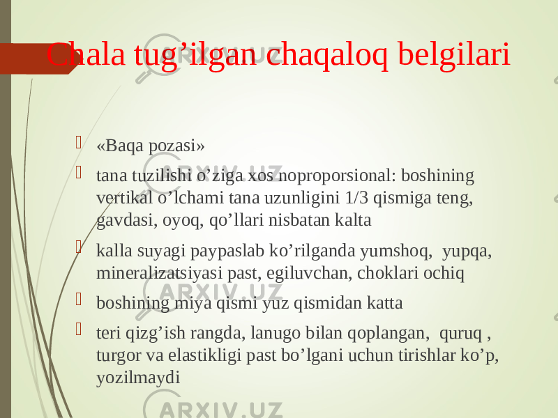 Chala tug’ilgan chaqaloq belgilari  «Baqa pozasi»  tana tuzilishi o’ziga xos noproporsional: boshining vertikal o’lchami tana uzunligini 1/3 qismiga teng, gavdasi, oyoq, qo’llari nisbatan kalta  kalla suyagi paypaslab ko’rilganda yumshoq, yupqa, mineralizatsiyasi past, egiluvchan, choklari ochiq  boshining miya qismi yuz qismidan katta  teri qizg’ish rangda, lanugo bilan qoplangan, quruq , turgor va elastikligi past bo’lgani uchun tirishlar ko’p, yozilmaydi 