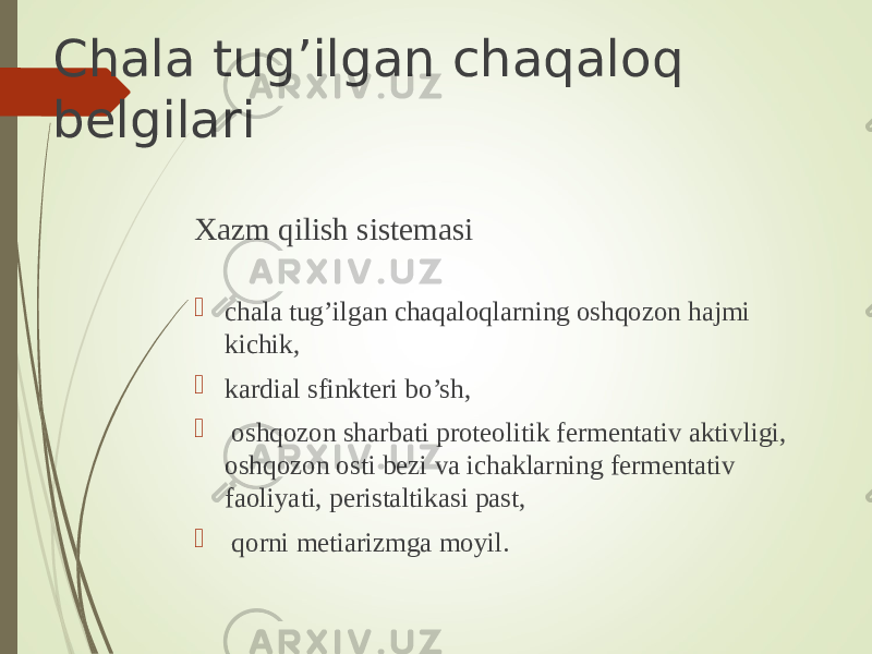 Chala tug’ilgan chaqaloq belgilari Xazm qilish sistemasi  chala tug’ilgan chaqaloqlarning oshqozon hajmi kichik,  kardial sfinkteri bo’sh,  oshqozon sharbati proteolitik fermentativ aktivligi, oshqozon osti bezi va ichaklarning fermentativ faoliyati, peristaltikasi past,  qorni metiarizmga moyil. 