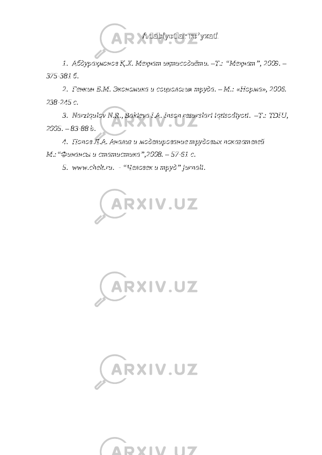 Аdаbiyotlаr ro’yхаti 1. Абдураҳмонов Қ.Х. Меҳнат иқтисодиёти. –Т.: “Меҳнат”, 2009. – 375-381 б. 2. Генкин Б.М. Экономика и со ц иология труда. – М.: «Норма», 200 6 . 238-245 с. 3. N а rziqul о v N . R ., B а ki е v а I .А. Ins о n r е sursl а ri iqtis о diyoti . – T.: TDIU, 200 5 . – 83-88 b. 4. Попов Л.А. Анализ и моделирование трудовых показателей М.:“Финансы и ст ати ст ика”,2008. – 57-61 с. 5. www . chelt . ru . - “Человек и труд” jurn а li . 