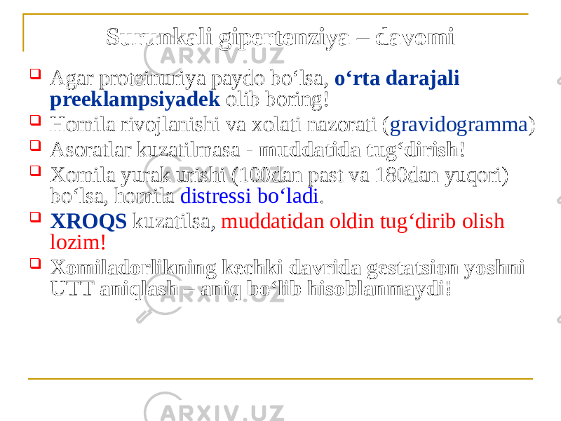 Surunkali gipertenziya – davomi  Аgar proteinuriya paydo boʻlsa, oʻrta darajali preeklampsiyadek olib boring!  Homila rivojlanishi va xolati nazorati ( gravidogramma )  Аsoratlar kuzatilmasa - muddatida tugʻdirish !  Xomila yurak urishi (100dan past va 180dan yuqori) boʻlsa, homila distressi boʻladi .  XROQS kuzatilsa, muddatidan oldin tugʻdirib olish lozim!  Xomiladorlikning kechki davrida gestatsion yoshni UTT aniqlash – aniq boʻlib hisoblanmaydi! 