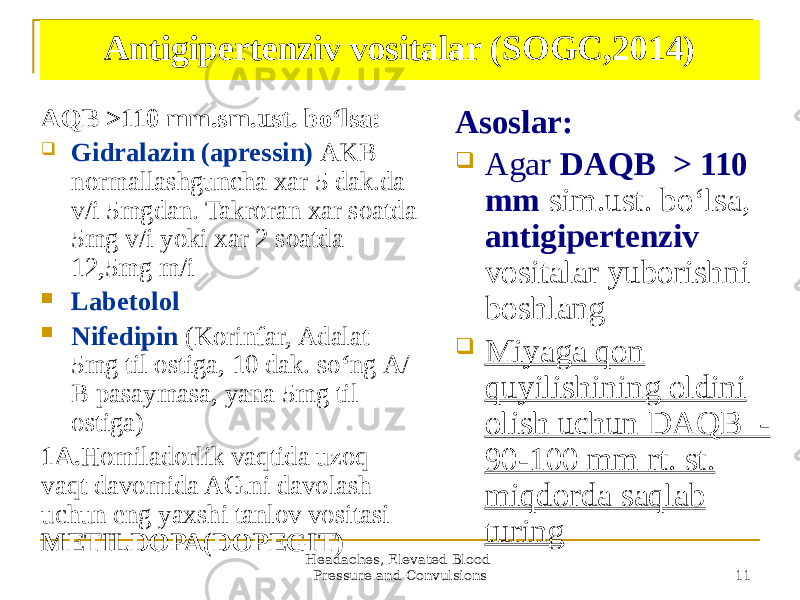 Headaches, Elevated Blood Pressure and Convulsions 11Antigipertenziv vositalar (SOGC,2014) АQB >110 mm.sm.ust. boʻlsa:  Gidralazin (apressin) АKB normallashguncha xar 5 dak.da v/i 5mgdan. Takroran xar soatda 5mg v/i yoki xar 2 soatda 12,5mg m/i  Labetolol  Nifedipin (Korinfar, Аdalat 5mg til ostiga, 10 dak. so ʻ ng А/ B pasaymasa, yana 5mg til ostiga) 1A. Homiladorlik vaqtida uzoq vaqt davomida AG.ni davolash uchun eng yaxshi tanlov vositasi- METILDOPA(DOPEGIT) Аsoslar:  Аgar DАQB > 110 mm sim.ust. boʻlsa, antigipertenziv vositalar yuborishni boshlang  Miyaga qon quyilishining oldini olish uchun DАQB - 90-100 mm rt. st. miqdorda saqlab turing 