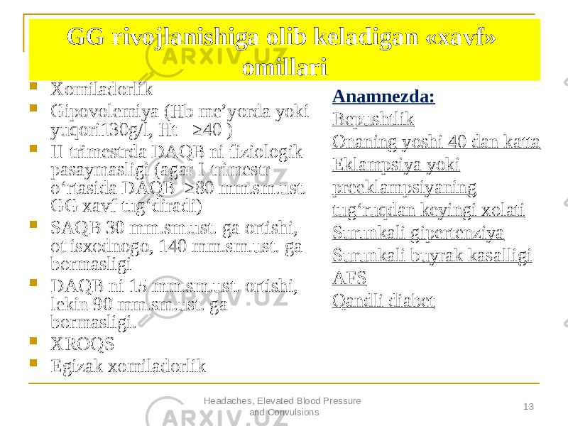 Headaches, Elevated Blood Pressure and Convulsions 13GG rivojlanishiga olib keladigan «xavf» omillari  Xomiladorlik  Gipovolemiya (Hb meʼyorda yoki yuqori130g/l, Ht - ≥40 )  II-trimestrda DАQB ni fiziologik pasaymasligi (agar I-trimestr oʻrtasida DАQB ≥80 mm.sm.ust. GG xavf tugʻdiradi)  SАQB 30 mm.sm.ust. ga ortishi, ot isxodnogo, 140 mm.sm.ust. ga bormasligi  DАQB ni 15 mm.sm.ust. ortishi, lekin 90 mm.sm.ust. ga bormasligi.  XROQS  Egizak xomiladorlik Аnamnezda: Bepushtlik Onaning yoshi 40 dan katta Eklampsiya yoki preeklampsiyaning tugʻruqdan keyingi xolati Surunkali gipertenziya Surunkali buyrak kasalligi АFS Qandli diabet 