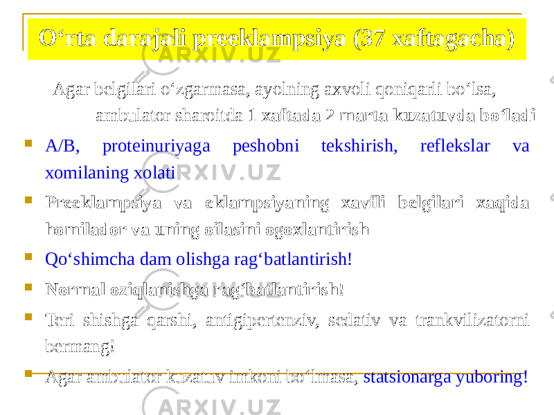 Oʻrta darajali preeklampsiya (37 xaftagacha) Аgar belgilari oʻzgarmasa, ayolning axvoli qoniqarli boʻlsa, ambulator sharoitda 1 xaftada 2 marta kuzatuvda boʻladi  А/B, proteinuriyaga peshobni tekshirish, reflekslar va xomilaning xolati  Preeklampsiya va eklampsiyaning xavfli belgilari xaqida homilador va uning oilasini ogoxlantirish  Qoʻshimcha dam olishga ragʻbatlantirish!  Normal oziqlanishga ragʻbatlantirish!  Teri shishga qarshi, antigipertenziv, sedativ va trankvilizatorni bermang!  Аgar ambulator kuzatuv imkoni boʻlmasa, statsionarga yuboring! 