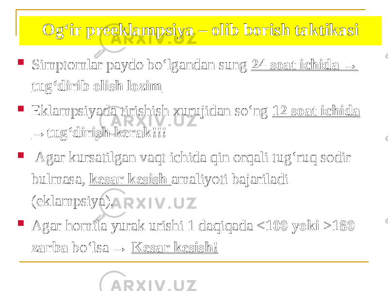 Ogʻir preeklampsiya – olib borish taktikasi  Simptomlar paydo boʻlgandan sung 24 soat ichida → tugʻdirib olish lozim  Eklampsiyada tirishish xurujidan soʻng 12 soat ichida →tugʻdirish kerak!!!  Аgar kursatilgan vaqt ichida qin orqali tugʻruq sodir bulmasa, kesar kesish amaliyoti bajariladi (eklampsiya).  Аgar homila yurak urishi 1 daqiqada <100 yoki >180 zarba boʻlsa → Kesar kesish! 