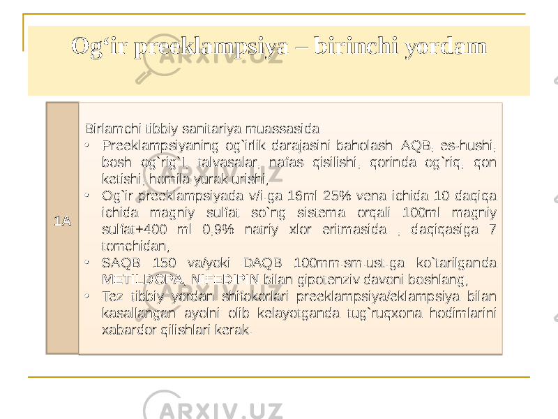 Ogʻir preeklampsiya – birinchi yordam 1A Birlamchi tibbiy sanitariya muassasida: • Preeklampsiyaning og`irlik darajasini baholash: AQB, es-hushi, bosh og`rig`I, talvasalar, nafas qisilishi, qorinda og`riq, qon ketishi, homila yurak urishi; • Og`ir preeklampsiyada v/i.ga 16ml 25% vena ichida 10 daqiqa ichida magniy sulfat so`ng sistema orqali 100ml magniy sulfat+400 ml 0,9% natriy xlor eritmasida , daqiqasiga 7 tomchidan; • SAQB 150 va/yoki DAQB 100mm.sm.ust.ga ko`tarilganda METILDOPA, NIFEDIPIN bilan gipotenziv davoni boshlang; • Tez tibbiy yordan shifokorlari preeklampsiya/eklampsiya bilan kasallangan ayolni olib kelayotganda tug`ruqxona hodimlarini xabardor qilishlari kerak. 1219150F07 02 14 20 2306 02 1D1E25 19 0B16 11131F 02 36 04 0506070809 0D 02 39 2307 3407 