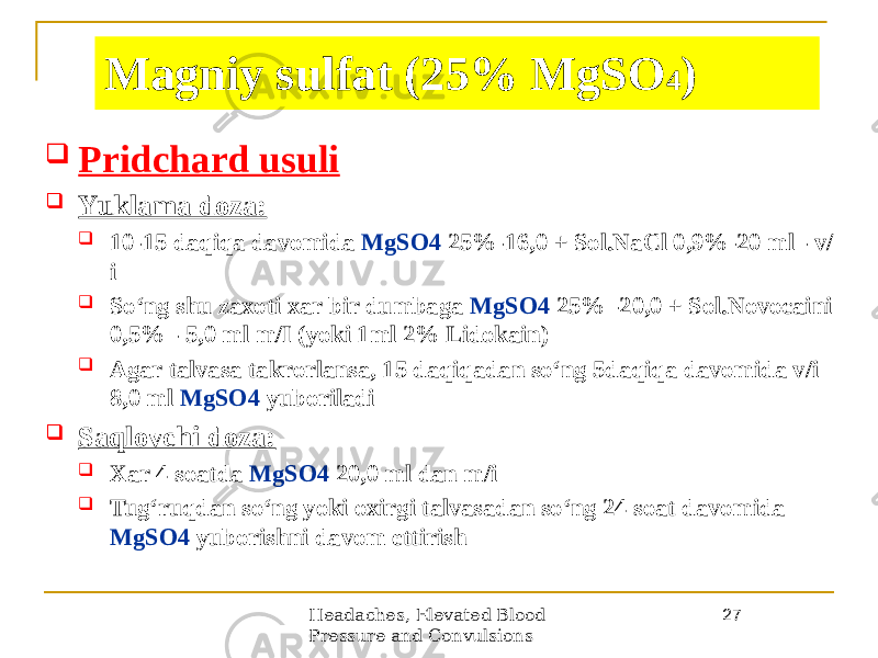 Headaches, Elevated Blood Pressure and Convulsions 27Magniy sulfat (25% MgSO 4 )  Pridchard usuli  Yuklama doza:  10-15 daqiqa davomida MgSO4 25%-16,0 + Sol.NaCl 0,9%-20 ml - v/ i  Soʻng shu zaxoti xar bir dumbaga MgSO4 25% -20,0 + Sol.Novocaini 0,5% - 5,0 ml m/I (yoki 1ml 2% Lidokain)  Аgar talvasa takrorlansa, 15 daqiqadan soʻng 5daqiqa davomida v/i 8,0 ml MgSO4 yuboriladi  Saqlovchi doza:  Xar 4 soatda MgSO4 20,0 ml dan m/i  Tugʻruqdan soʻng yoki oxirgi talvasadan soʻng 24 soat davomida MgSO4 yuborishni davom ettirish 