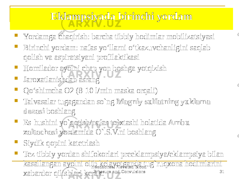 Headaches, Elevated Blood Pressure and Convulsions 31Eklampsiyada birinchi yordam  Yordamga chaqirish: barcha tibbiy hodimlar mobilizatsiyasi  Birinchi yordam: nafas yoʻllarni oʻtkazuvchanligini saqlab qolish va aspiratsiyani profilaktikasi  Homilador ayolni chap yon boshga yotqizish  Jaroxatlanishdan asrang  Qoʻshimcha O2 (8-10 l/min maska orqali)  Talvasalar tugagandan so`ng Magniy sulfatning yuklama dozasi boshlang  Es-hushini yo`qotish/nafas to`xtashi holatida Ambu xaltachasi yordamida O`.S.V.ni boshlang  Siydik qopini katetrlash  Tez tibbiy yordan shifokorlari preeklampsiya/eklampsiya bilan kasallangan ayolni olib kelayotganda tug`ruqxona hodimlarini xabardor qilishlari kerak. 