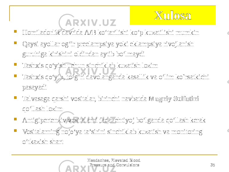 Headaches, Elevated Blood Pressure and Convulsions 35Xulosa  Homiladorlik davrida А/B koʻtarilishi koʻp kuzatilishi mumkin  Qaysi ayollar ogʻir preelampsiya yoki eklampsiya rivojlanish guruhiga kirishini oldindan aytib boʻlmaydi  Tashxis q oʻ yish uchun sinchiklab kuzatish lozim  Tashxis q oʻ yib, toʻgʻri davolanganda kasallik va oʻlim ko`rsatkichi pasayadi  Talvasaga qarshi vositalar, birinchi navbatda Magniy Sulfatini qoʻllash lozim  Аntigipertenziv vositalarni faqat ehtiyoj boʻlganda qoʻllash kerak  Vositalarning noj oʻ ya taʼsirini sinchiklab kuzatish va monitoring oʻtkazish shart 