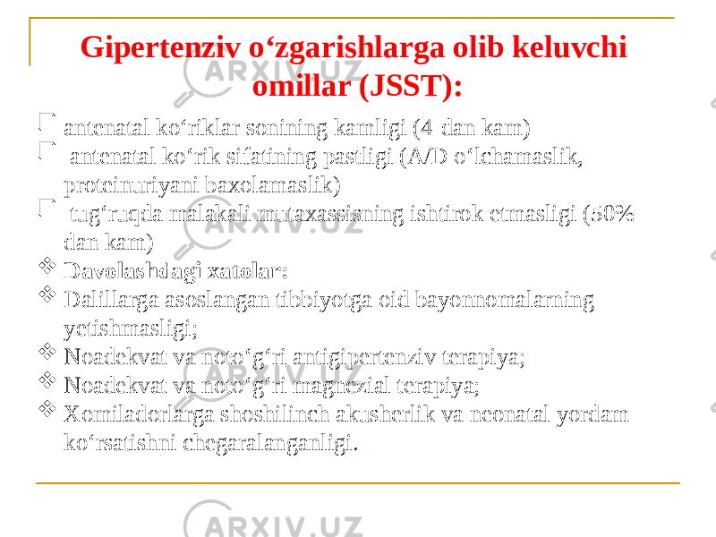 Gipertenziv oʻzgarishlarga olib keluvchi omillar (JSST):  antenatal koʻriklar sonining kamligi (4-dan kam)  antenatal koʻrik sifatining pastligi (А/D oʻlchamaslik, proteinuriyani baxolamaslik)  tugʻruqda malakali mutaxassisning ishtirok etmasligi (50% dan kam)  Davolashdagi xatolar:  Dalillarga asoslangan tibbiyotga oid bayonnomalarning yetishmasligi;  Noadekvat va notoʻgʻri antigipertenziv terapiya;  Noadekvat va notoʻgʻri magnezial terapiya;  Xomiladorlarga shoshilinch akusherlik va neonatal yordam koʻrsatishni chegaralanganligi . 