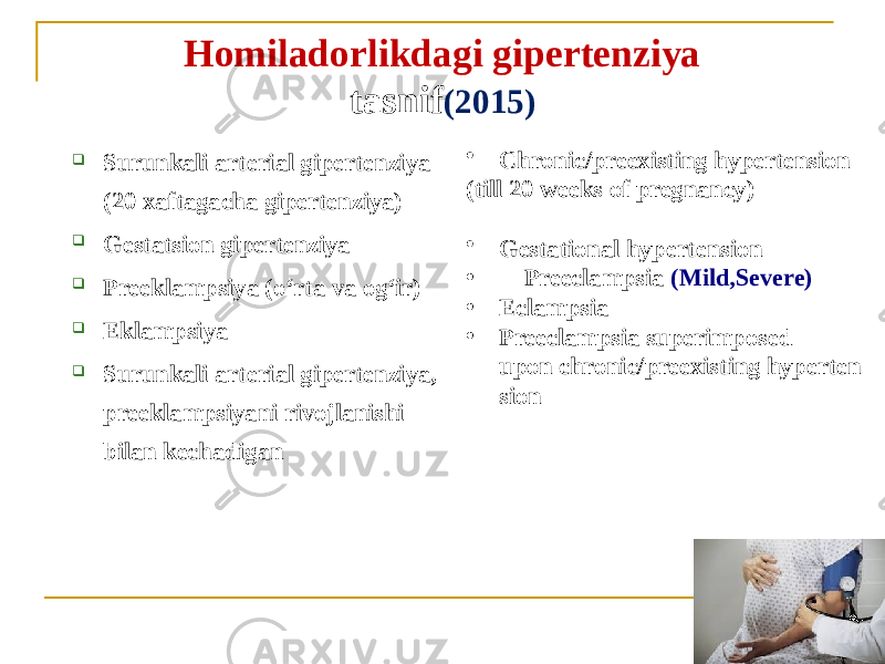 Homiladorlikdagi gipertenziya tasnif (2015)  Surunkali arterial gipertenziya (20 xaftagacha gipertenziya)  Gestatsion gipertenziya  Preeklampsiya (oʻrta va ogʻir)  Eklampsiya  Surunkali arterial gipertenziya, preeklampsiyani rivojlanishi bilan kechadigan • Chronic/preexisting hypertension (till 20 weeks of pregnancy) • Gestational hypertension  • Preeclampsia (Mild,Severe) • Eclampsia • Preeclampsia superimposed upon chronic/preexisting hyperten sion 