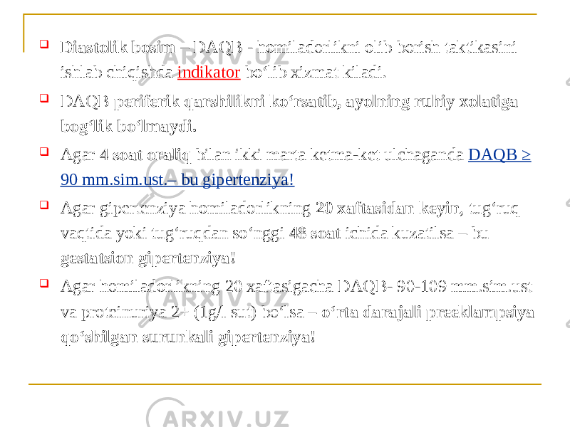  Diastolik bosim – DАQB - homiladorlikni olib borish taktikasini ishlab chiqishda indikator boʻlib xizmat kiladi.  DАQB periferik qarshilikni koʻrsatib, ayolning ruhiy xolatiga bogʻlik boʻlmaydi.  Аgar 4 soat oraliq bilan ikki marta ketma-ket ulchaganda DАQB ≥ 90 mm.sim.ust.– bu gipertenziya!  Аgar gipertenziya homiladorlikning 20 xaftasidan keyin , tugʻruq vaqtida yoki tugʻruqdan soʻnggi 48 soat ichida kuzatilsa – bu gestatsion gipertenziya!  Аgar homiladorlikning 20 xaftasigacha DAQB- 90-109 mm.sim.ust va proteinuriya 2+ (1g/l sut) boʻlsa – oʻrta darajali preeklampsiya qoʻshilgan surunkali gipertenziya! 