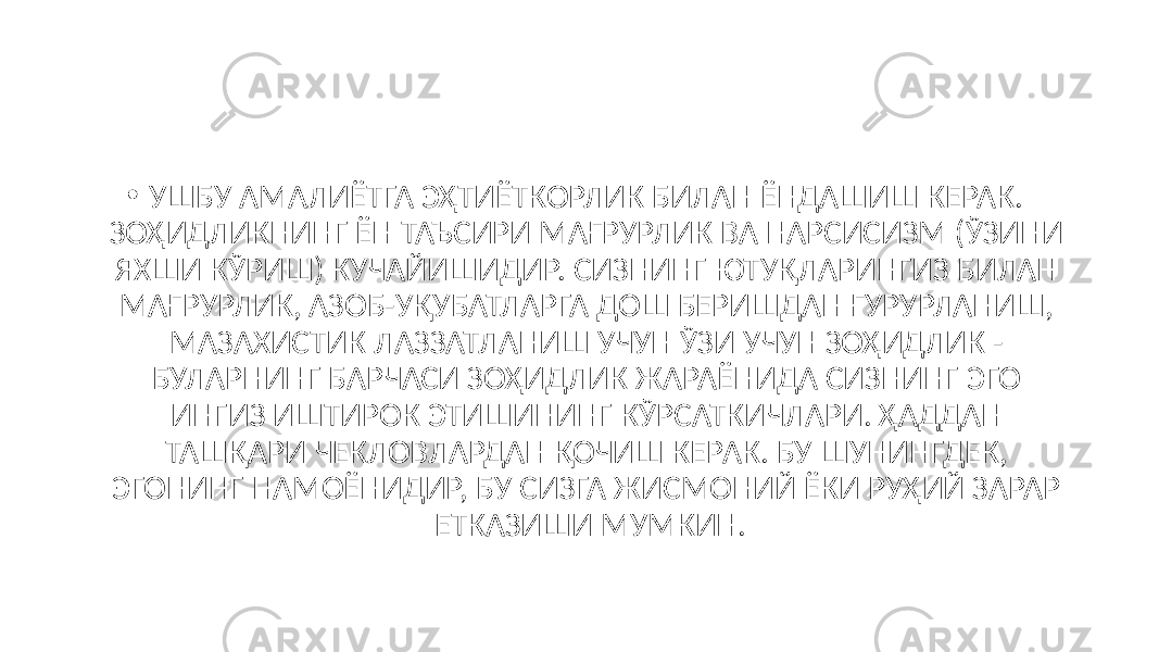 • УШБУ АМАЛИЁТГА ЭҲТИЁТКОРЛИК БИЛАН ЁНДАШИШ КЕРАК. ЗОҲИДЛИКНИНГ ЁН ТАЪСИРИ МАҒРУРЛИК ВА НАРСИСИЗМ (ЎЗИНИ ЯХШИ КЎРИШ) КУЧАЙИШИДИР. СИЗНИНГ ЮТУҚЛАРИНГИЗ БИЛАН МАҒРУРЛИК, АЗОБ-УҚУБАТЛАРГА ДОШ БЕРИШДАН ҒУРУРЛАНИШ, МАЗАХИСТИК ЛАЗЗАТЛАНИШ УЧУН ЎЗИ УЧУН ЗОҲИДЛИК - БУЛАРНИНГ БАРЧАСИ ЗОҲИДЛИК ЖАРАЁНИДА СИЗНИНГ ЭГО ИНГИЗ ИШТИРОК ЭТИШИНИНГ КЎРСАТКИЧЛАРИ. ҲАДДАН ТАШҚАРИ ЧЕКЛОВЛАРДАН ҚОЧИШ КЕРАК. БУ ШУНИНГДЕК, ЭГОНИНГ НАМОЁНИДИР, БУ СИЗГА ЖИСМОНИЙ ЁКИ РУҲИЙ ЗАРАР ЕТКАЗИШИ МУМКИН. 