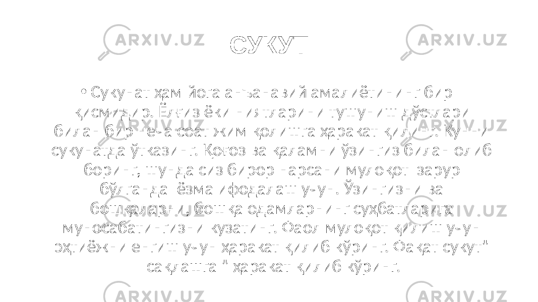 СУКУТ • Сукунат ҳам йога анъанавий амалиётининг бир қисмидир. Ёлғиз ёки ниятларини тушуниш дўстлари билан бир неча соат жим қолишга ҳаракат қилинг. Кунни сукунатда ўтказинг. Қоғоз ва қаламни ўзингиз билан олиб боринг, шунда сиз бирор нарсани мулоқот зарур бўлганда ёзма ифодалаш учун. Ўзингизни ва бошқаларни, бошқа одамларнинг суҳбатларига муносабатингизни кузатинг. Фаол мулоқот қилиш учун эҳтиёжни енгиш учун ҳаракат қилиб кўринг. Фақат сукут&#34; сақлашга &#34; ҳаракат қилиб кўринг. 